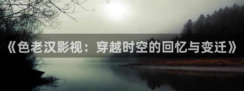 .樱桃视频：《色老汉影视：穿越时空的回忆与变迁》